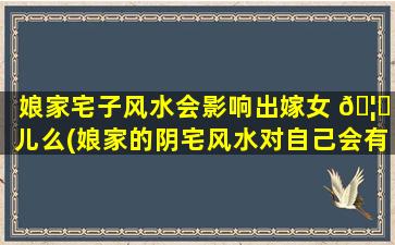 娘家宅子风水会影响出嫁女 🦋 儿么(娘家的阴宅风水对自己会有影响吗)